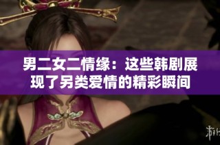 男二女二情緣：這些韓劇展現(xiàn)了另類(lèi)愛(ài)情的精彩瞬間