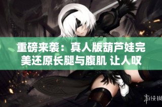 重磅來(lái)襲：真人版葫蘆娃完美還原長(zhǎng)腿與腹肌 讓人嘆為觀止的新視覺(jué)體驗(yàn)