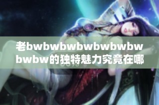 老bwbwbwbwbwbwbwbwbw的獨特魅力究竟在哪里 深度分析及用戶評價分享