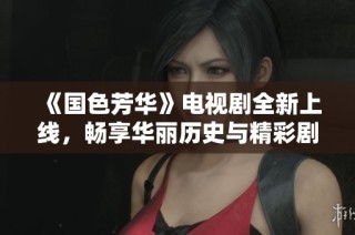 《國色芳華》電視劇全新上線，暢享華麗歷史與精彩劇情的盛宴