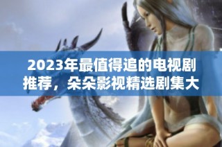 2023年最值得追的電視劇推薦，朵朵影視精選劇集大揭秘