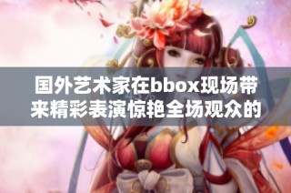 國(guó)外藝術(shù)家在bbox現(xiàn)場(chǎng)帶來(lái)精彩表演驚艷全場(chǎng)觀眾的瞬間