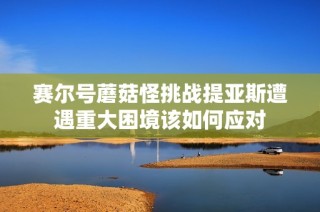 賽爾號蘑菇怪挑戰(zhàn)提亞斯遭遇重大困境該如何應(yīng)對