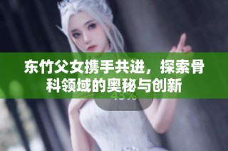 東竹父女攜手共進，探索骨科領(lǐng)域的奧秘與創(chuàng)新