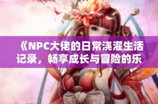 《NPC大佬的日常澆灌生活記錄，暢享成長與冒險(xiǎn)的樂趣》