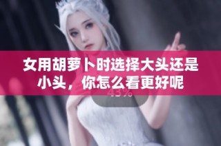 女用胡蘿卜時(shí)選擇大頭還是小頭，你怎么看更好呢