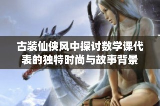 古裝仙俠風(fēng)中探討數(shù)學(xué)課代表的獨特時尚與故事背景