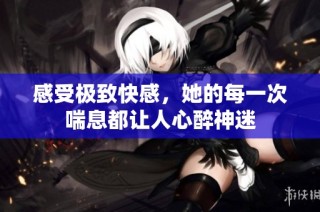 感受極致快感，她的每一次喘息都讓人心醉神迷