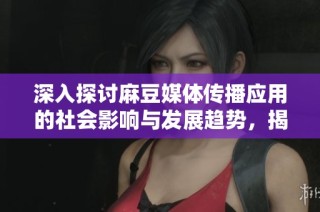 深入探討麻豆媒體傳播應(yīng)用的社會影響與發(fā)展趨勢，揭示其在新媒體時(shí)代中的角色與意義