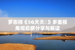羅志祥《5G天天奭》多重視角觀后感分享與解讀