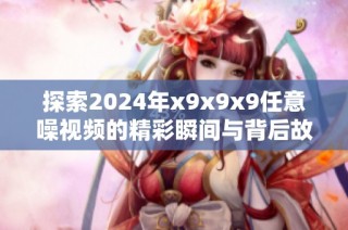 探索2024年x9x9x9任意噪視頻的精彩瞬間與背后故事揭秘