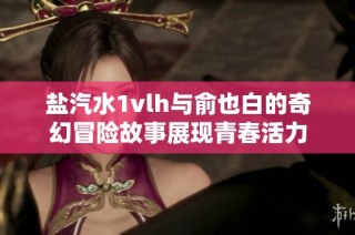 鹽汽水1vlh與俞也白的奇幻冒險(xiǎn)故事展現(xiàn)青春活力