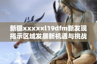 新疆xxxxxl19dfm新發(fā)現(xiàn)揭示區(qū)域發(fā)展新機遇與挑戰(zhàn)