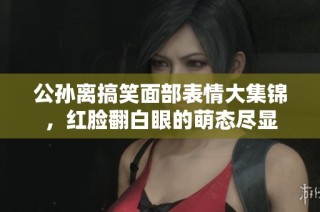 公孫離搞笑面部表情大集錦，紅臉?lè)籽鄣拿葢B(tài)盡顯