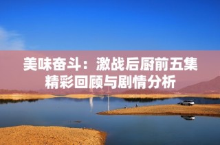 美味奮斗：激戰(zhàn)后廚前五集精彩回顧與劇情分析