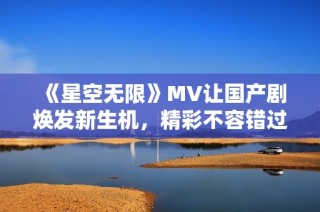 《星空無(wú)限》MV讓國(guó)產(chǎn)劇煥發(fā)新生機(jī)，精彩不容錯(cuò)過(guò)