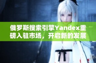 俄羅斯搜索引擎Yandex重磅入駐市場，開啟新的發(fā)展篇章