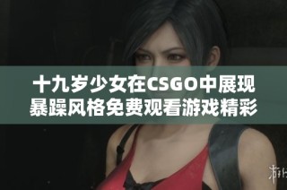 十九歲少女在CSGO中展現(xiàn)暴躁風格免費觀看游戲精彩時刻
