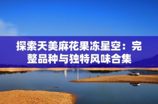 探索天美麻花果凍星空：完整品種與獨(dú)特風(fēng)味合集