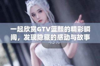 一起欣賞GTV藍顏的精彩瞬間，發(fā)現(xiàn)隱藏的感動與故事