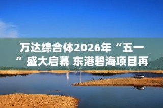 萬達(dá)綜合體2026年“五一”盛大啟幕 東港碧海項(xiàng)目再創(chuàng)輝煌