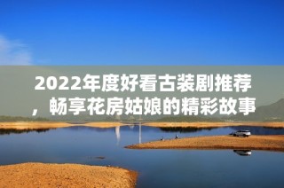 2022年度好看古裝劇推薦，暢享花房姑娘的精彩故事