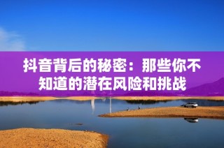 抖音背后的秘密：那些你不知道的潛在風(fēng)險和挑戰(zhàn)