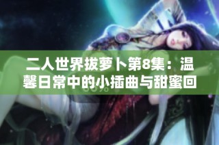 二人世界拔蘿卜第8集：溫馨日常中的小插曲與甜蜜回憶