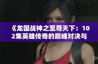 《龍國戰(zhàn)神之至尊天下：102集英雄傳奇的巔峰對決與征戰(zhàn)之旅》