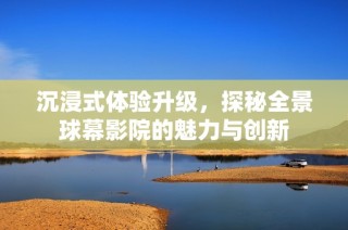 沉浸式體驗升級，探秘全景球幕影院的魅力與創(chuàng)新