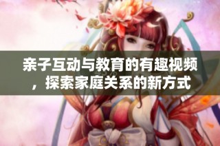 親子互動(dòng)與教育的有趣視頻，探索家庭關(guān)系的新方式