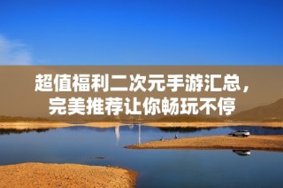 超值福利二次元手游匯總，完美推薦讓你暢玩不停