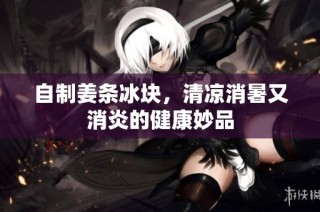 自制姜條冰塊，清涼消暑又消炎的健康妙品