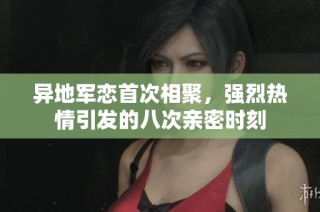 異地軍戀首次相聚，強烈熱情引發(fā)的八次親密時刻