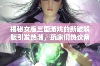 揭秘女版三國游戲的新破解版引發(fā)熱潮，玩家們熱議角色服飾設(shè)計與玩法創(chuàng)新