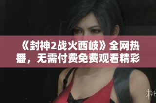 《封神2戰(zhàn)火西岐》全網(wǎng)熱播，無需付費(fèi)免費(fèi)觀看精彩內(nèi)容與幕后揭秘