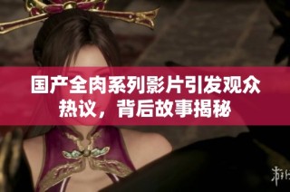國(guó)產(chǎn)全肉系列影片引發(fā)觀眾熱議，背后故事揭秘