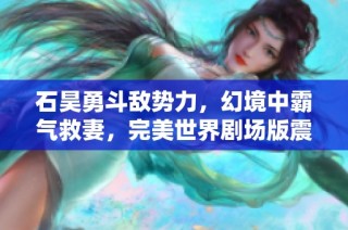 石昊勇斗敵勢力，幻境中霸氣救妻，完美世界劇場版震撼上線！