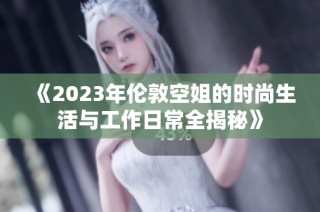 《2023年倫敦空姐的時尚生活與工作日常全揭秘》