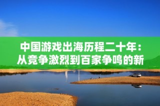 中國游戲出海歷程二十年：從競爭激烈到百家爭鳴的新征程