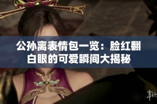 公孫離表情包一覽：臉紅翻白眼的可愛瞬間大揭秘