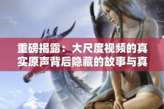 重磅揭露：大尺度視頻的真實(shí)原聲背后隱藏的故事與真相