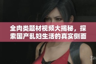 全肉類題材視頻大揭秘，探索國產(chǎn)亂婦生活的真實側(cè)面與故事