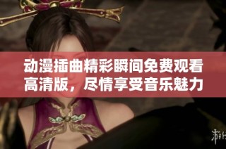 動漫插曲精彩瞬間免費觀看高清版，盡情享受音樂魅力