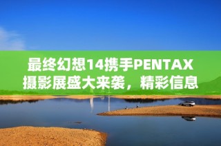 最終幻想14攜手PENTAX攝影展盛大來襲，精彩信息震撼揭曉