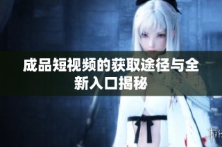 成品短視頻的獲取途徑與全新入口揭秘