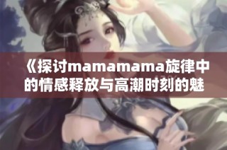 《探討mamamama旋律中的情感釋放與高潮時刻的魅力》