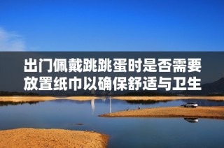 出門(mén)佩戴跳跳蛋時(shí)是否需要放置紙巾以確保舒適與衛(wèi)生