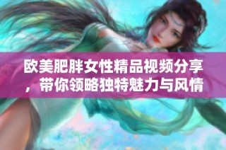 歐美肥胖女性精品視頻分享，帶你領(lǐng)略獨特魅力與風情