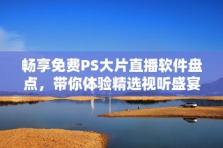 暢享免費(fèi)PS大片直播軟件盤(pán)點(diǎn)，帶你體驗(yàn)精選視聽(tīng)盛宴